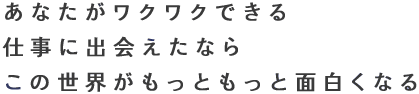あなたがワクワクできる 仕事に出会えたなら この世界がもっともっと面白くなる